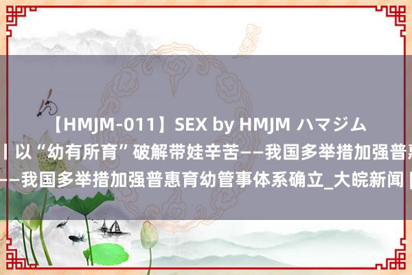 【HMJM-011】SEX by HMJM ハマジムベスト09 6時間 新华全媒+丨以“幼有所育”破解带娃辛苦——我国多举措加强普惠育幼管事体系确立_大皖新闻 | 安徽网