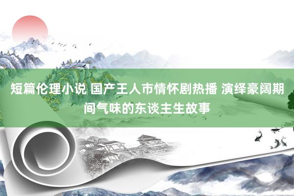 短篇伦理小说 国产王人市情怀剧热播 演绎豪阔期间气味的东谈主生故事