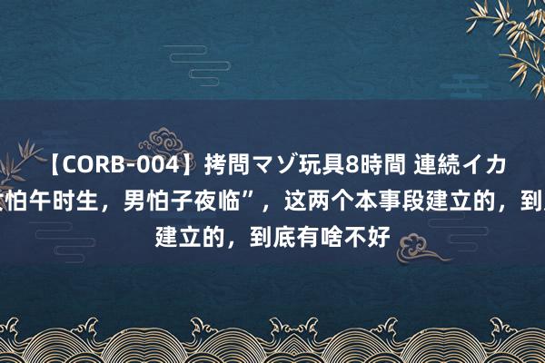 【CORB-004】拷問マゾ玩具8時間 連続イカせ調教 “女怕午时生，男怕子夜临”，这两个本事段建立的，到底有啥不好