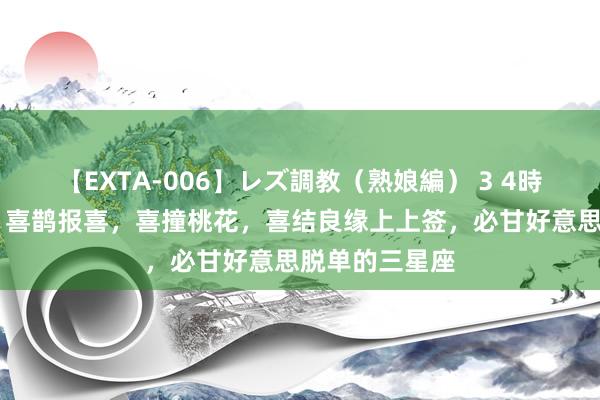 【EXTA-006】レズ調教（熟娘編） 3 4時間 本周六起，喜鹊报喜，喜撞桃花，喜结良缘上上签，必甘好意思脱单的三星座