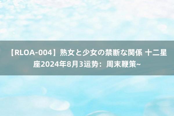 【RLOA-004】熟女と少女の禁断な関係 十二星座2024年8月3运势：周末鞭策~