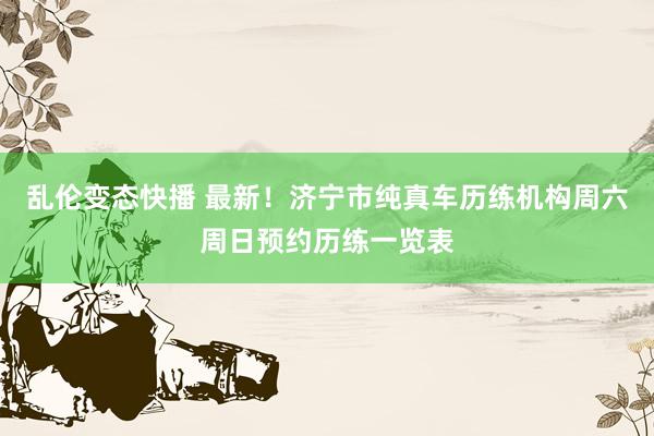 乱伦变态快播 最新！济宁市纯真车历练机构周六周日预约历练一览表