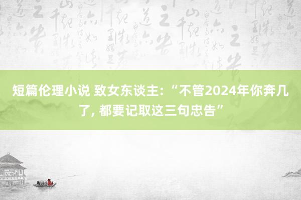 短篇伦理小说 致女东谈主: “不管2024年你奔几了， 都要记取这三句忠告”