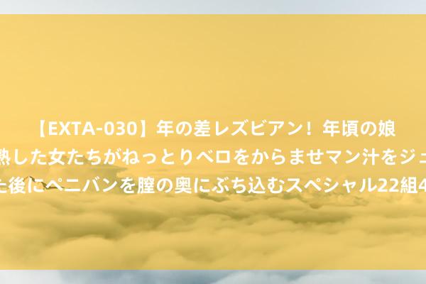 【EXTA-030】年の差レズビアン！年頃の娘たちとお母さんくらいの熟した女たちがねっとりベロをからませマン汁をジュルジュル舐め合った後にペニバンを膣の奥にぶち込むスペシャル22組45名4時間 和五六十岁的女东谈主辘集， 该去哪， 过来东谈主教学分享给你