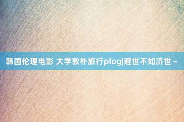 韩国伦理电影 大学敦朴旅行plog|避世不如济世～