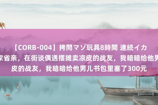 【CORB-004】拷問マゾ玩具8時間 連続イカせ調教 1990年我回家省亲，在街谈偶遇摆摊卖凉皮的战友，我暗暗给他男儿书包里塞了300元