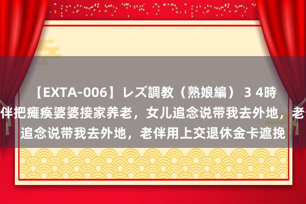 【EXTA-006】レズ調教（熟娘編） 3 4時間 再婚8年，退休后老伴把瘫痪婆婆接家养老，女儿追念说带我去外地，老伴用上交退休金卡遮挽