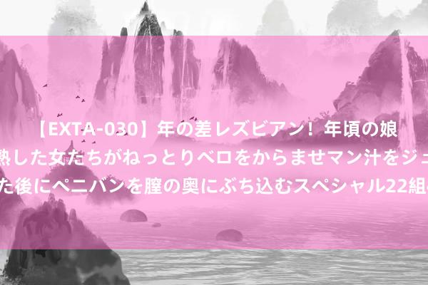 【EXTA-030】年の差レズビアン！年頃の娘たちとお母さんくらいの熟した女たちがねっとりベロをからませマン汁をジュルジュル舐め合った後にペニバンを膣の奥にぶち込むスペシャル22組45名4時間 8月1日债券市集指数波动幅度较大