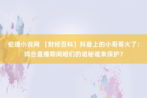 伦理小说网 【财经百科】抖音上的小哥哥火了：鸠合直播期间咱们的诡秘谁来保护？