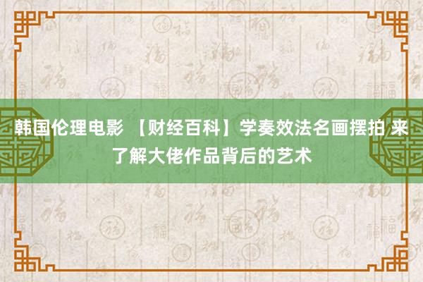 韩国伦理电影 【财经百科】学奏效法名画摆拍 来了解大佬作品背后的艺术