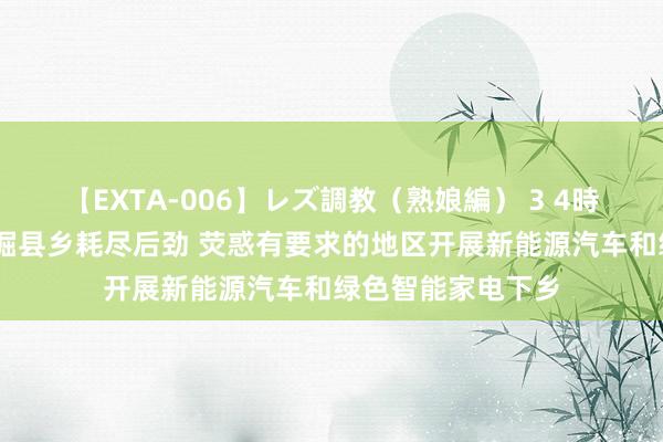 【EXTA-006】レズ調教（熟娘編） 3 4時間 国办：充分挖掘县乡耗尽后劲 荧惑有要求的地区开展新能源汽车和绿色智能家电下乡