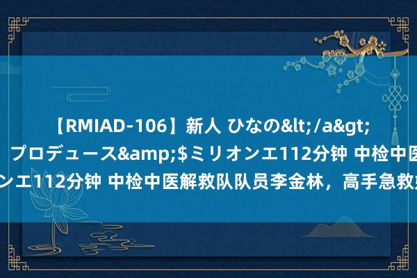 【RMIAD-106】新人 ひなの</a>2008-06-04ケイ・エム・プロデュース&$ミリオンエ112分钟 中检中医解救队队员李金林，高手急救妙手回春