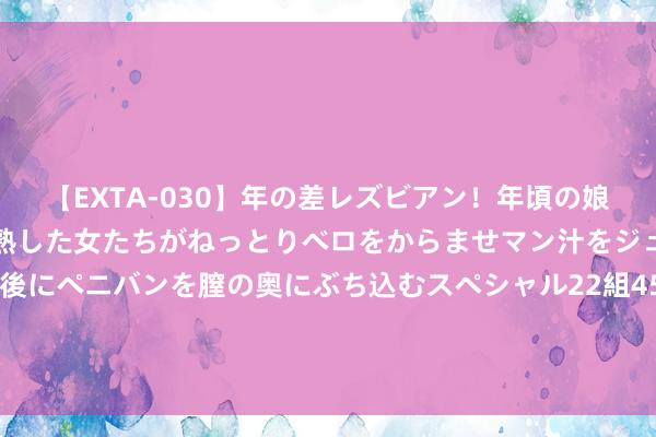 【EXTA-030】年の差レズビアン！年頃の娘たちとお母さんくらいの熟した女たちがねっとりベロをからませマン汁をジュルジュル舐め合った後にペニバンを膣の奥にぶち込むスペシャル22組45名4時間 四川南充：国说念318线高坪区青莲至隆兴段改建工程行将运行招标