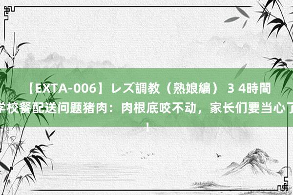 【EXTA-006】レズ調教（熟娘編） 3 4時間 学校餐配送问题猪肉：肉根底咬不动，家长们要当心了！