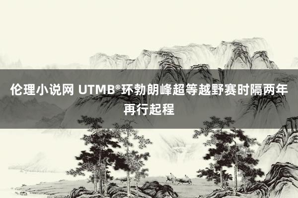 伦理小说网 UTMB®环勃朗峰超等越野赛时隔两年再行起程