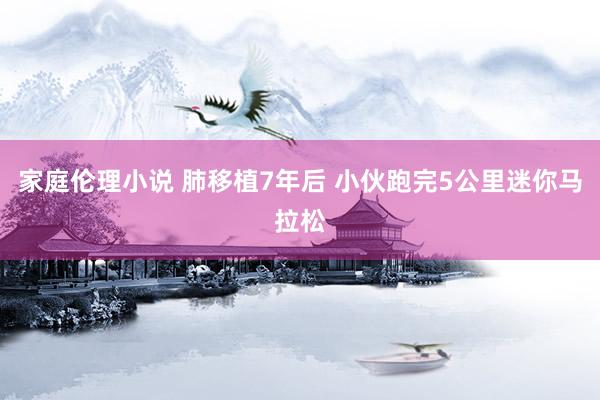 家庭伦理小说 肺移植7年后 小伙跑完5公里迷你马拉松