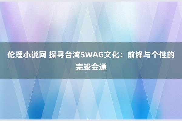 伦理小说网 探寻台湾SWAG文化：前锋与个性的完竣会通