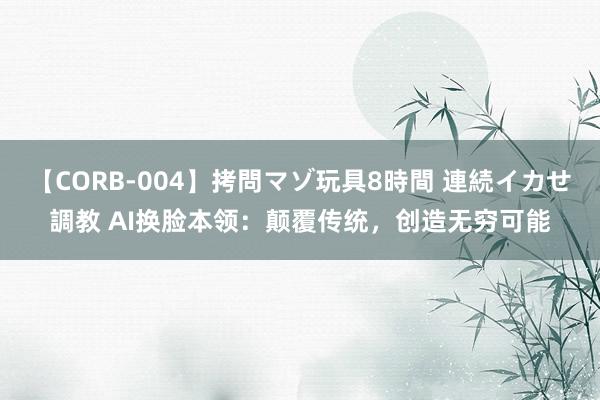 【CORB-004】拷問マゾ玩具8時間 連続イカせ調教 AI换脸本领：颠覆传统，创造无穷可能