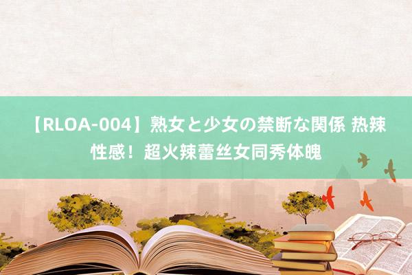 【RLOA-004】熟女と少女の禁断な関係 热辣性感！超火辣蕾丝女同秀体魄