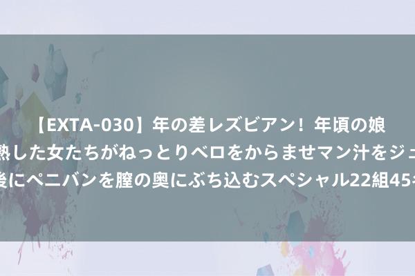 【EXTA-030】年の差レズビアン！年頃の娘たちとお母さんくらいの熟した女たちがねっとりベロをからませマン汁をジュルジュル舐め合った後にペニバンを膣の奥にぶち込むスペシャル22組45名4時間 古典油画东说念主物之东说念主体艺术（上）