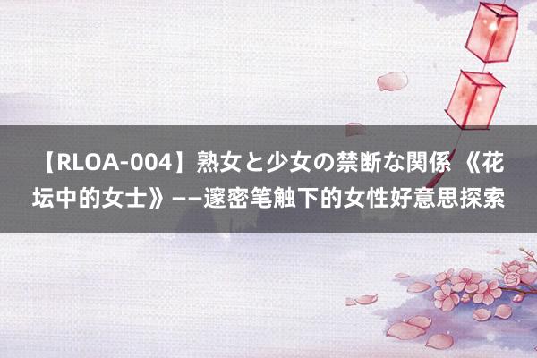 【RLOA-004】熟女と少女の禁断な関係 《花坛中的女士》——邃密笔触下的女性好意思探索