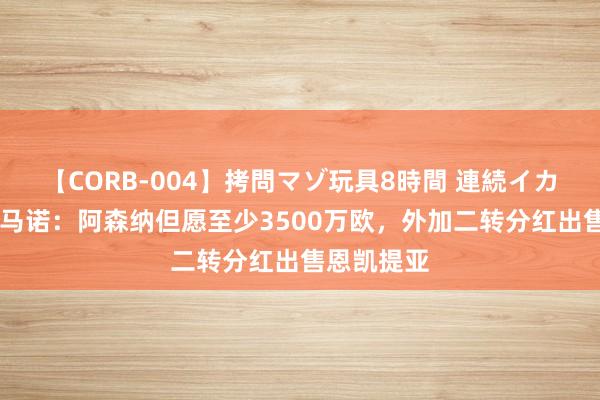 【CORB-004】拷問マゾ玩具8時間 連続イカせ調教 罗马诺：阿森纳但愿至少3500万欧，外加二转分红出售恩凯提亚