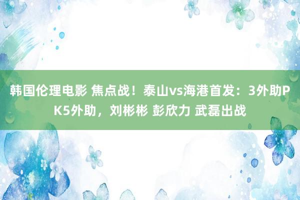 韩国伦理电影 焦点战！泰山vs海港首发：3外助PK5外助，刘彬彬 彭欣力 武磊出战