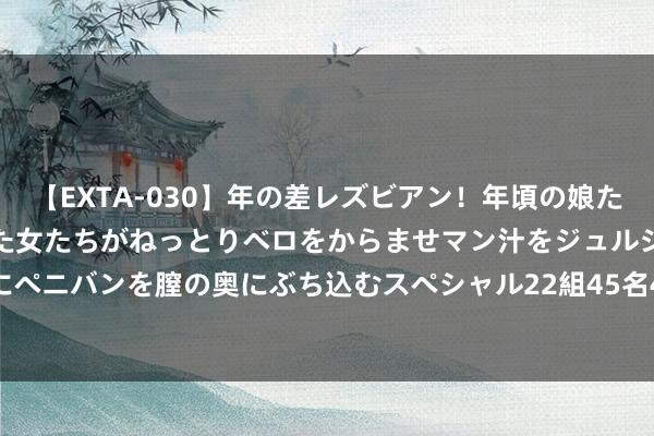 【EXTA-030】年の差レズビアン！年頃の娘たちとお母さんくらいの熟した女たちがねっとりベロをからませマン汁をジュルジュル舐め合った後にペニバンを膣の奥にぶち込むスペシャル22組45名4時間 港股IPO动态：知行汽车(1274.HK)等六股处于申购期