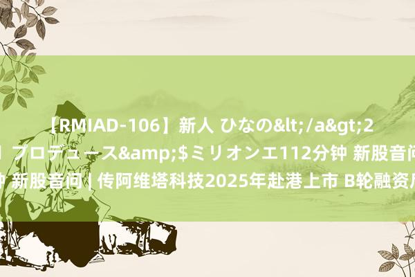 【RMIAD-106】新人 ひなの</a>2008-06-04ケイ・エム・プロデュース&$ミリオンエ112分钟 新股音问 | 传阿维塔科技2025年赴港上市 B轮融资后估值近200亿元