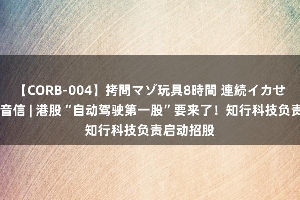 【CORB-004】拷問マゾ玩具8時間 連続イカせ調教 新股音信 | 港股“自动驾驶第一股”要来了！知行科技负责启动招股