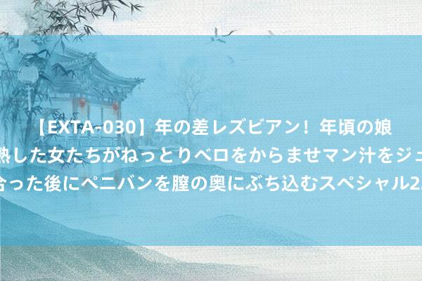 【EXTA-030】年の差レズビアン！年頃の娘たちとお母さんくらいの熟した女たちがねっとりベロをからませマン汁をジュルジュル舐め合った後にペニバンを膣の奥にぶち込むスペシャル22組45名4時間 成齐发布山洪灾害蓝色预警