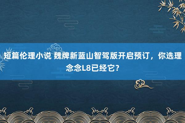 短篇伦理小说 魏牌新蓝山智驾版开启预订，你选理念念L8已经它？