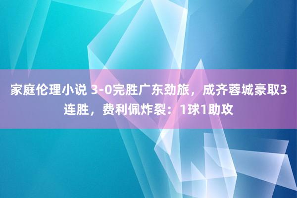 家庭伦理小说 3-0完胜广东劲旅，成齐蓉城豪取3连胜，费利佩炸裂：1球1助攻