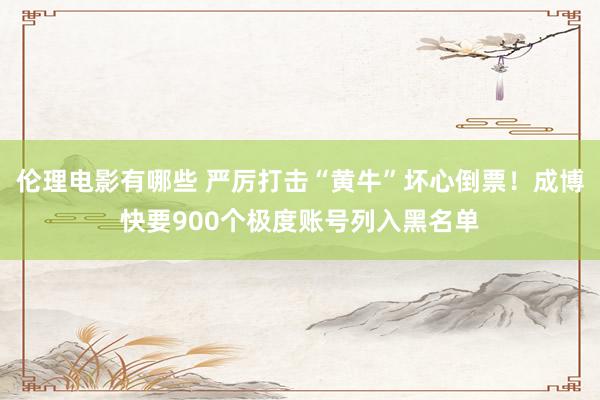 伦理电影有哪些 严厉打击“黄牛”坏心倒票！成博快要900个极度账号列入黑名单