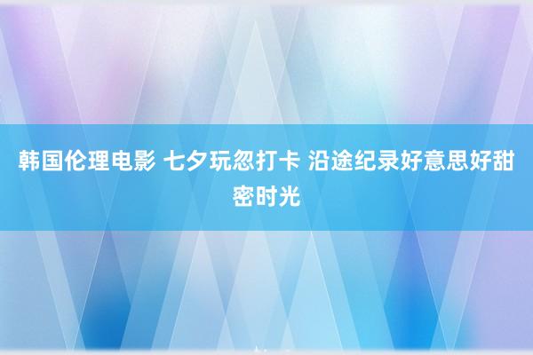 韩国伦理电影 七夕玩忽打卡 沿途纪录好意思好甜密时光