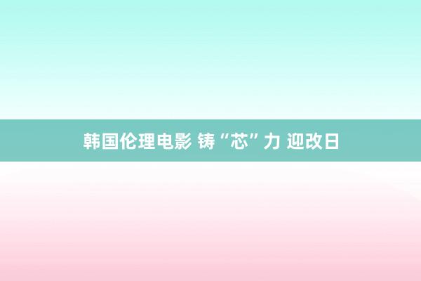 韩国伦理电影 铸“芯”力 迎改日