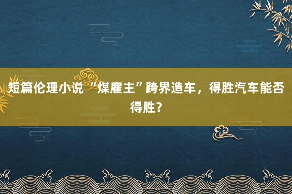 短篇伦理小说 “煤雇主”跨界造车，得胜汽车能否得胜？