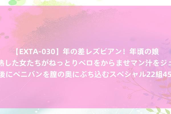 【EXTA-030】年の差レズビアン！年頃の娘たちとお母さんくらいの熟した女たちがねっとりベロをからませマン汁をジュルジュル舐め合った後にペニバンを膣の奥にぶち込むスペシャル22組45名4時間 同款药线上线下差价竟有两倍多 药价透明期间 连锁药房果真“活”不下去了？｜一探