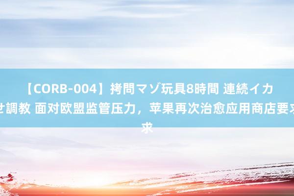 【CORB-004】拷問マゾ玩具8時間 連続イカせ調教 面对欧盟监管压力，苹果再次治愈应用商店要求