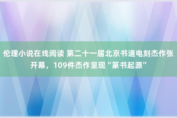 伦理小说在线阅读 第二十一届北京书道电刻杰作张开幕，109件杰作呈现“篆书起源”