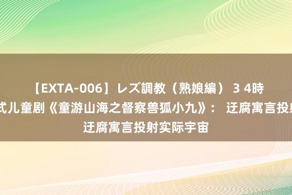 【EXTA-006】レズ調教（熟娘編） 3 4時間 千里浸式儿童剧《童游山海之督察兽狐小九》： 迂腐寓言投射实际宇宙