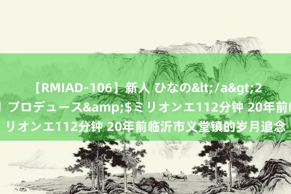 【RMIAD-106】新人 ひなの</a>2008-06-04ケイ・エム・プロデュース&$ミリオンエ112分钟 20年前临沂市义堂镇的岁月追念