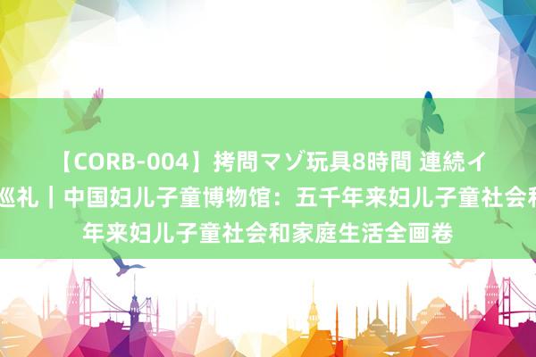 【CORB-004】拷問マゾ玩具8時間 連続イカせ調教 博物馆巡礼｜中国妇儿子童博物馆：五千年来妇儿子童社会和家庭生活全画卷