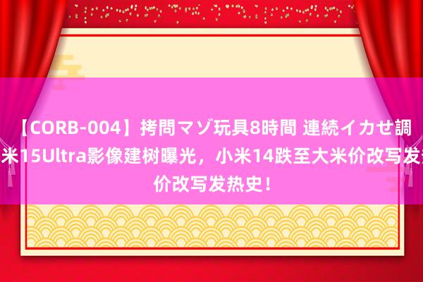 【CORB-004】拷問マゾ玩具8時間 連続イカせ調教 小米15Ultra影像建树曝光，小米14跌至大米价改写发热史！