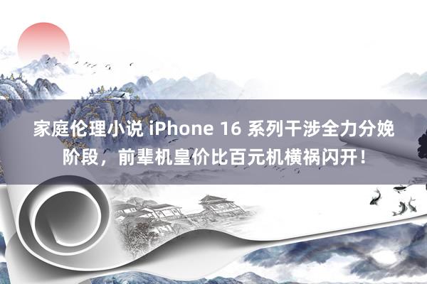 家庭伦理小说 iPhone 16 系列干涉全力分娩阶段，前辈机皇价比百元机横祸闪开！