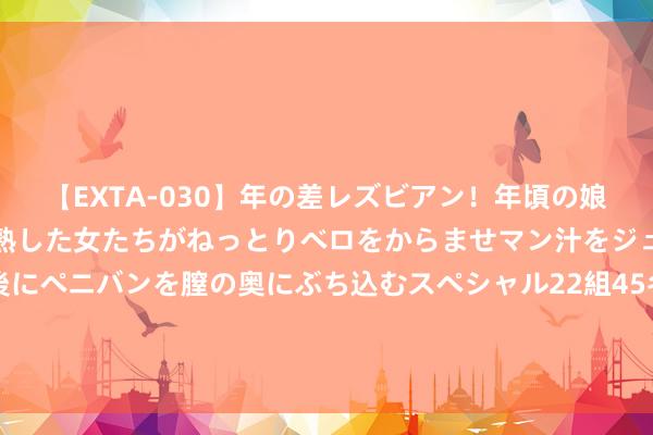 【EXTA-030】年の差レズビアン！年頃の娘たちとお母さんくらいの熟した女たちがねっとりベロをからませマン汁をジュルジュル舐め合った後にペニバンを膣の奥にぶち込むスペシャル22組45名4時間 与东说念主相交，联系再好，也不要平缓炫耀这3个阴私