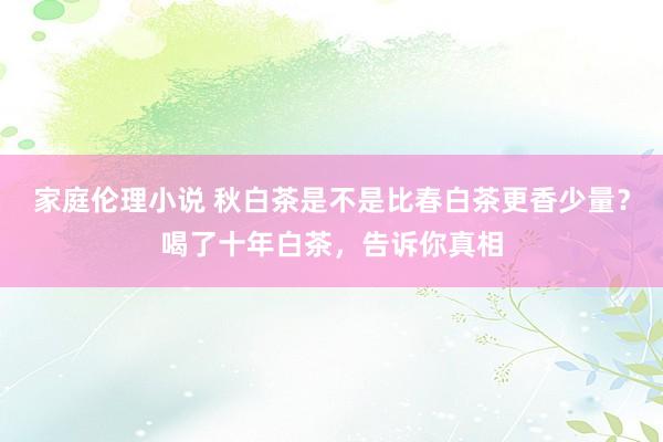 家庭伦理小说 秋白茶是不是比春白茶更香少量？喝了十年白茶，告诉你真相