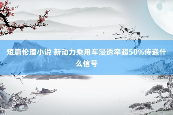 短篇伦理小说 新动力乘用车浸透率超50%传递什么信号