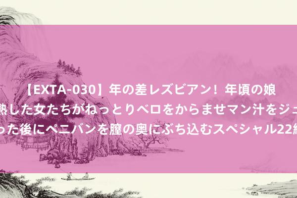 【EXTA-030】年の差レズビアン！年頃の娘たちとお母さんくらいの熟した女たちがねっとりベロをからませマン汁をジュルジュル舐め合った後にペニバンを膣の奥にぶち込むスペシャル22組45名4時間 地平线香港IPO通过证监会备案