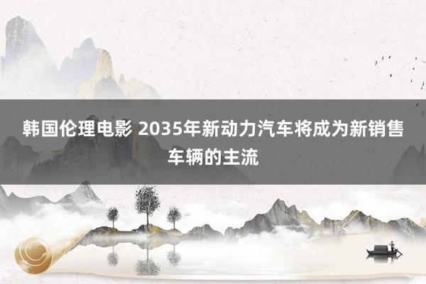 韩国伦理电影 2035年新动力汽车将成为新销售车辆的主流